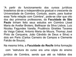 “A partir do funcionamento dos cursos jurídicos
brasileiros dá-se a independência gradual e crescente da
Universidade de Coimbra. Contudo, assim, para ilustrar
essa “forte relação com Coimbra”, pode-se citar que oito
dos dez primeiros professores, da Faculdade de São
Paulo tinham feito seus estudos em Coimbra (José
Maria de Avellar Brotero, Balthazar da Silva Lisboa, Luiz
Nicolau Fagundes Varella, Prudêncio Giraldes Tavares
da Veiga Cabral, Antonio Maria de Moura, Thomaz José
Pinto de Cerqueira, João Cândido de Deus e Silva) e
dois em Paris (Carlos Carneiro de Campos e Clemente
Falcão de Souza).
Na mesma linha, a Faculdade do Recife tinha formação
com “estrutura do curso era uma cópia do ensino
jurídico de Coimbra, sendo que até os hábitos dos
 