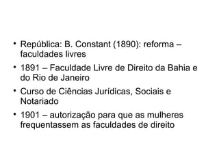 
República: B. Constant (1890): reforma –
faculdades livres

1891 – Faculdade Livre de Direito da Bahia e
do Rio de Janeiro

Curso de Ciências Jurídicas, Sociais e
Notariado

1901 – autorização para que as mulheres
frequentassem as faculdades de direito
 