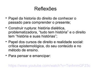 Reflexões

Papel da historia do direito de conhecer o
passado para comprender o presente;

Construir ruptura: história dialética,
problematizadora, “tudo tem história” e o direito
tem “história e suas histórias”;

Papel dos cursos de direito e realidade social:
crítica epistemológica, do seu conteúdo e no
método de ensino.

Para pensar e emancipar:
https://www.youtube.com/watch?v=TsnhnmGF23c
 