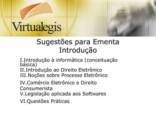 Sugestões para Ementa
Introdução
I.Introdução à informática (conceituação
básica)
II.Introdução ao Direito Eletrônico
III.Noções sobre Processo Eletrônico
IV.Comércio Eletrônico e Direito
Consumerista
V.Legislação aplicada aos Softwares
VI.Questões Práticas
 