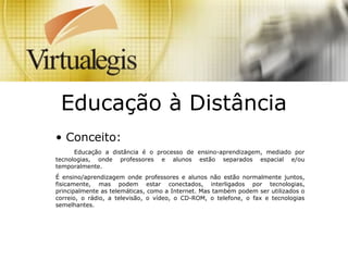 Educação à Distância
• Conceito:
Educação a distância é o processo de ensino-aprendizagem, mediado por
tecnologias, onde professores e alunos estão separados espacial e/ou
temporalmente.
É ensino/aprendizagem onde professores e alunos não estão normalmente juntos,
fisicamente, mas podem estar conectados, interligados por tecnologias,
principalmente as telemáticas, como a Internet. Mas também podem ser utilizados o
correio, o rádio, a televisão, o vídeo, o CD-ROM, o telefone, o fax e tecnologias
semelhantes.
 