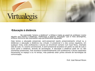 •Educação à distância
Na expressão "ensino a distância" a ênfase é dada ao papel do professor (como
alguém que ensina a distância). Preferimos a palavra "educação" que é mais abrangente,
embora nenhuma das expressões seja perfeitamente adequada.
Hoje temos a educação presencial, semi-presencial (parte presencial/parte virtual ou a
distância) e educação a distância (ou virtual). A presencial é a dos cursos regulares, em
qualquer nível, onde professores e alunos se encontram sempre num local físico, chamado
sala de aula. É o ensino convencional. A semi-presencial acontece em parte na sala de aula e
outra parte a distância, através de tecnologias. A educação a distância pode ter ou não
momentos presenciais, mas acontece fundamentalmente com professores e alunos separados
fisicamente no espaço e ou no tempo, mas podendo estar juntos através de tecnologias de
comunicação.
Prof. José Manuel Moran
 