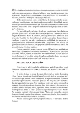 194
pudessem estar presentes, foi possível fazer uma reunião contando com
a presença da professora orientadora e dos professores de Matemática,
História, Ciências, Português e Educação Artística.
Todos concordaram com a importância da leitura em todas as dis-
ciplinas e manifestaram sua inquietação em relação à diﬁculdade que os
alunos apresentam em entender o que lêem. Os professores demonstraram
bastante entusiasmo com a proposta de trabalho e se propuseram a “abra-
çar” esta causa.
Foi sugerida a eles a leitura de alguns capítulos do livro Leitura e
Interdisciplinaridade: Tecendo Redes nos projetos da Escola das autoras
Ângela Kleiman e Sílvia E. Moraes, em cuja teoria está embasada esta
proposta. Também foi disponibilizada a todos uma cópia da reportagem
escolhida e sugerido que eles estudassem a viabilidade de aproveitar o
texto para serem trabalhados os conteúdos compatíveis com a série em
questão em cada disciplina. Cada proposta de trabalho seria discutida em
conjunto numa próxima reunião.
Novos encontros aconteceram e novas idéias foram surgindo de
forma que a proposta foi sendo incrementada. Os professores passaram
a discutir o texto, dentro de cada área de conhecimento. Assim, houve a
possibilidade de se trabalhar a interdisciplinaridade abordando um mesmo
tema em um mesmo texto por meio de uma reportagem.
RESULTADOS E DISCUSSÃO
A reportagem selecionada foi publicada na seção Especial do jornal
Diário de Santa Maria (17/05/2004) e assinada por Alves (2004), ANEXO
- 1.
O texto destaca o nome da seção (Especial), o título da matéria
(Qual é a real situação do Arroio Cadena? A poluição dele tem salvação?)
e o subtítulo que resume a notícia (Morreu. Mas pode renascer.). Esses três
elementos aparecem em caracteres grandes. As imagens estão distribuí-
das da seguinte forma: uma foto grande ao centro do texto, mostrando a
nascente do arroio com águas limpas e duas fotos menores, logo abaixo; a
primeira mostra o esgoto sendo jogado no arroio e a outra, o arroio total-
mente poluído. Entre as fotos, aparece a seguinte legenda: Vida e Morte.
Na nascente (acima), beleza e água limpa. Abaixo e à esquerda, o esgoto
do centro invade o curso do arroio que, na sua parte ﬁnal, é lixo, mau chei-
ro, leito seco e desolação (abaixo, à direita).
Assim, a mensagem verbal propriamente dita se apresenta de três
formas:
Disciplinarum Scientia. Série: Artes, Letras e Comunicação, Santa Maria, v. 4, n. 1, p. 185-201, 2003.
 