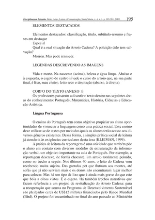 195
ELEMENTOS DESTACADOS
Elementos destacados: classiﬁcação, título, subtítulo-resumo e fra-
ses em destaque
Especial
Qual é a real situação do Arroio Cadena? A poluição dele tem sal-
vação?
Morreu. Mas pode renascer.
LEGENDAS DESCREVENDO AS IMAGENS
Vida e morte. Na nascente (acima), beleza e água limpa. Abaixo e
à esquerda, o esgoto do centro invade o curso do arroio que, na sua parte
ﬁnal, é lixo, mau cheiro, leito seco e desolação (abaixo, à direita).
CORPO DO TEXTO (ANEXO 1)
Os professores passaram a discutir o texto dentro nas seguintes áre-
as do conhecimento: Português, Matemática, História, Ciências e Educa-
ção Artística.
Língua Portuguesa
O ensino do Português tem como objetivo propiciar ao aluno opor-
tunidades de vivenciar a linguagem como uma prática social. Esse ensino
deve utilizar-se de textos por meio dos quais os alunos terão acesso aos di-
versos gêneros existentes. Dessa forma, a simples prática social de leitura
já atenderia às exigências curriculares desta área (KLEIMAN, 1999).
A prática de leitura da reportagem é uma atividade que também põe
o aluno em contato com diversos modelos de estruturação da informa-
ção verbal, um objetivo importante na aula de Português. Por exemplo, a
reportagem descreve, de forma chocante, um arroio totalmente poluído,
como no trecho a seguir: Nos últimos 40 anos, o leito do Cadena vem
recebendo muita sujeira. Das garrafas pet que ﬂutuam aos montes, até
sofás que já não serviam mais e os donos não encontraram lugar melhor
para colocar. Mas há um tipo de lixo que é ainda mais grave do que este
que bóia a olhos vistos. É o esgoto. Há também trechos narrativos que
fazem referência a um projeto de revitalização do Arroio Cadena: para
a recuperação que consta no Programa de Desenvolvimento Sustentável
são pleiteados cerca de US$12 milhões ﬁnanciados pelo Banco Mundial
(Bird). O projeto foi encaminhado no ﬁnal do ano passado ao Ministério
Disciplinarum Scientia. Série: Artes, Letras e Comunicação, Santa Maria, v. 4, n. 1, p. 185-201, 2003.
 