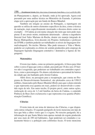 196
do Planejamento e, depois, ao Senado, onde já foi aprovado. Agora está
passando por uma análise técnica no Ministério da Fazenda. A próxima
etapa será a aprovação por um fundo do Banco Mundial.
Também em relação ao ensino do Português, a reportagem em
questão se utiliza de outros elementos especíﬁcos da área, como a técnica
da narração, mais especiﬁcamente mostrando o discurso direto como no
exemplo: - O Cadena já está numa situação tão ruim que nem pode mais
piorar. É um arroio morto, totalmente deteriorado. - aﬁrma o engenheiro
ﬂorestal José Sales Mariano da Rocha, doutor em manejo integrado de
Bacias Hidrográﬁcas, livre-docente em Projetos Ambientais e professor
da UFSM; e também poderão ser trabalhados os níveis de linguagem (for-
mal/coloquial). No trecho: Morreu. Mas pode renascer e Vida e Morte,
poderão ser explorados os efeitos de sentido produzidos pelo emprego da
linguagem ﬁgurada (linguagem conotativa / denotativa e ﬁguras de lin-
guagem).
Matemática
O texto traz dados, como no primeiro parágrafo, A frieza para falar
sobre o curso d água que corta a cidade, passando por 16 dos seus 25 bair-
ros não é exagerada, que poderiam ser trabalhados em conteúdos especí-
ﬁcos, como a porcentagem. Os alunos calculariam o percentual de bairros
da cidade que são banhados pelo Arroio Cadena.
Além disso, na passagem para a recuperação, que consta no Pro-
grama de Desenvolvimento Sustentável, são pleiteados cerca de US$12
milhões, ﬁnanciados pelo Banco Mundial (Bird); para que o aluno entenda
o que representa essa quantia em reais, poderá ser desenvolvido o conte-
údo regra de três. Em outro trecho, O projeto prevê, entre outras ações,
realocação de cerca de 1,3 mil famílias da beira do Cadena, o conteúdo
Potência de Base Zero esclareceria o que representa essa quantia (Padro-
nização Cientíﬁca).
Ciências
O texto trata de um tema de interesse das Ciências, o que dispen-
saria outras relações. O segundo parágrafo do texto menciona um tipo de
lixo que bóia a olhos vistos que é o esgoto. No terceiro parágrafo, há a
informação de que Santa Maria trata apenas metade do esgoto produzido
por seus mais de 250 mil habitantes. Aqui poderiam ser estudados o sa-
neamento básico e a poluição com coliformes fecais. O texto menciona
Disciplinarum Scientia. Série: Artes, Letras e Comunicação, Santa Maria, v. 4, n. 1, p.185-201, 2003.
 