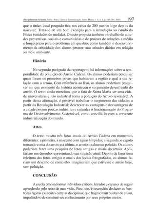 197
que o único local poupado ﬁca nos cerca de 200 metros logo depois da
nascente. Trata-se de um bom exemplo para a introdução ao estudo da
Física (unidades de medida). O texto propicia também o trabalho de atitu-
des preventivas, sociais e comunitárias e de procura de soluções a médio
e longo prazo para o problema em questão, como também o desenvolvi-
mento da criticidade dos alunos perante suas atitudes diárias em relação
ao meio ambiente.
História
No segundo parágrafo da reportagem, há informações sobre a tem-
poralidade da poluição do Arroio Cadena. Os alunos poderiam pesquisar
quais foram os primeiros povos que habitaram a região e qual a sua re-
lação com o arroio. Com referência ao lixo, os alunos poderiam pesqui-
sar em que momento da história aconteceu o surgimento desenfreado do
arroio. O texto ainda menciona que o fato de Santa Maria ser uma cida-
de universitária e não industrial torna a poluição do Arroio reversível. A
partir dessa aﬁrmação, é possível trabalhar o surgimento das cidades a
partir da Revolução Industrial; descrever as vantagens e desvantagens de
a cidade possuir poucas indústrias e entender o funcionamento do Progra-
ma de Desenvolvimento Sustentável, como conciliá-lo com a crescente
industrialização do mundo.
Artes
O texto mostra três fotos atuais do Arroio Cadena em momentos
diferentes: a primeira, a nascente com águas límpidas; a segunda, o esgoto
tomando conta do arroio e a última, o arroio totalmente poluído. Os alunos
poderiam fazer uma pesquisa de fotos antigas e atuais do arroio. Após,
fariam um desenho representando sua situação atual. Depois de fazer uma
releitura das fotos antigas e atuais dos locais fotografados, os alunos fa-
riam um desenho de como eles imaginariam que estivesse o arroio hoje,
sem poluição.
CONCLUSÃO
Aescola precisa formar indivíduos críticos, letrados e capazes de seguir
aprendendo pelo resto de suas vidas. Para isso, é necessário desfazer as fron-
teiras rígidas existentes entre as disciplinas, que fragmentam o saber do aluno,
impedindo-o de construir seu conhecimento por seus próprios meios.
Disciplinarum Scientia. Série: Artes, Letras e Comunicação, Santa Maria, v. 4, n. 1, p. 185-201, 2003.
 