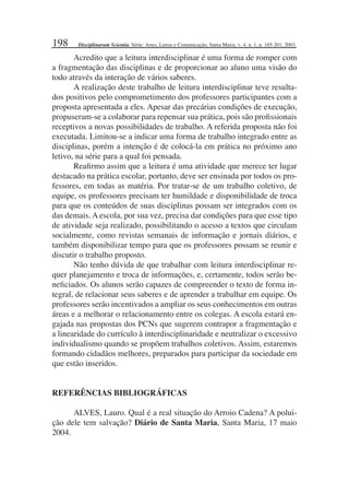 198
Acredito que a leitura interdisciplinar é uma forma de romper com
a fragmentação das disciplinas e de proporcionar ao aluno uma visão do
todo através da interação de vários saberes.
A realização deste trabalho de leitura interdisciplinar teve resulta-
dos positivos pelo comprometimento dos professores participantes com a
proposta apresentada a eles. Apesar das precárias condições de execução,
propuseram-se a colaborar para repensar sua prática, pois são proﬁssionais
receptivos a novas possibilidades de trabalho. A referida proposta não foi
executada. Limitou-se a indicar uma forma de trabalho integrado entre as
disciplinas, porém a intenção é de colocá-la em prática no próximo ano
letivo, na série para a qual foi pensada.
Reaﬁrmo assim que a leitura é uma atividade que merece ter lugar
destacado na prática escolar, portanto, deve ser ensinada por todos os pro-
fessores, em todas as matéria. Por tratar-se de um trabalho coletivo, de
equipe, os professores precisam ter humildade e disponibilidade de troca
para que os conteúdos de suas disciplinas possam ser integrados com os
das demais. A escola, por sua vez, precisa dar condições para que esse tipo
de atividade seja realizado, possibilitando o acesso a textos que circulam
socialmente, como revistas semanais de informação e jornais diários, e
também disponibilizar tempo para que os professores possam se reunir e
discutir o trabalho proposto.
Não tenho dúvida de que trabalhar com leitura interdisciplinar re-
quer planejamento e troca de informações, e, certamente, todos serão be-
neﬁciados. Os alunos serão capazes de compreender o texto de forma in-
tegral, de relacionar seus saberes e de aprender a trabalhar em equipe. Os
professores serão incentivados a ampliar os seus conhecimentos em outras
áreas e a melhorar o relacionamento entre os colegas. A escola estará en-
gajada nas propostas dos PCNs que sugerem contrapor a fragmentação e
a linearidade do currículo à interdisciplinaridade e neutralizar o excessivo
individualismo quando se propõem trabalhos coletivos. Assim, estaremos
formando cidadãos melhores, preparados para participar da sociedade em
que estão inseridos.
REFERÊNCIAS BIBLIOGRÁFICAS
ALVES, Lauro. Qual é a real situação do Arroio Cadena? A polui-
ção dele tem salvação? Diário de Santa Maria, Santa Maria, 17 maio
2004.
Disciplinarum Scientia. Série: Artes, Letras e Comunicação, Santa Maria, v. 4, n. 1, p. 185-201, 2003.
 