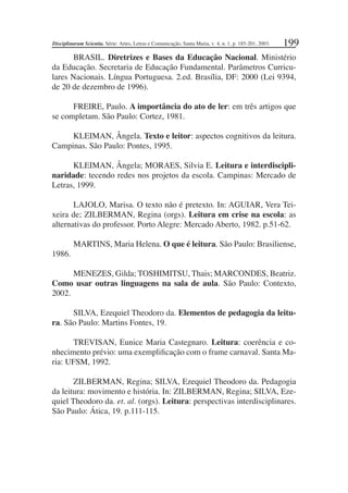 199
BRASIL. Diretrizes e Bases da Educação Nacional. Ministério
da Educação. Secretaria de Educação Fundamental. Parâmetros Curricu-
lares Nacionais. Língua Portuguesa. 2.ed. Brasília, DF: 2000 (Lei 9394,
de 20 de dezembro de 1996).
FREIRE, Paulo. A importância do ato de ler: em três artigos que
se completam. São Paulo: Cortez, 1981.
KLEIMAN, Ângela. Texto e leitor: aspectos cognitivos da leitura.
Campinas. São Paulo: Pontes, 1995.
KLEIMAN, Ângela; MORAES, Silvia E. Leitura e interdiscipli-
naridade: tecendo redes nos projetos da escola. Campinas: Mercado de
Letras, 1999.
LAJOLO, Marisa. O texto não é pretexto. In: AGUIAR, Vera Tei-
xeira de; ZILBERMAN, Regina (orgs). Leitura em crise na escola: as
alternativas do professor. Porto Alegre: Mercado Aberto, 1982. p.51-62.
MARTINS, Maria Helena. O que é leitura. São Paulo: Brasiliense,
1986.
MENEZES, Gilda; TOSHIMITSU, Thais; MARCONDES, Beatriz.
Como usar outras linguagens na sala de aula. São Paulo: Contexto,
2002.
SILVA, Ezequiel Theodoro da. Elementos de pedagogia da leitu-
ra. São Paulo: Martins Fontes, 19.
TREVISAN, Eunice Maria Castegnaro. Leitura: coerência e co-
nhecimento prévio: uma exempliﬁcação com o frame carnaval. Santa Ma-
ria: UFSM, 1992.
ZILBERMAN, Regina; SILVA, Ezequiel Theodoro da. Pedagogia
da leitura: movimento e história. In: ZILBERMAN, Regina; SILVA, Eze-
quiel Theodoro da. et. al. (orgs). Leitura: perspectivas interdisciplinares.
São Paulo: Ática, 19. p.111-115.
Disciplinarum Scientia. Série: Artes, Letras e Comunicação, Santa Maria, v. 4, n. 1, p. 185-201, 2003.
 