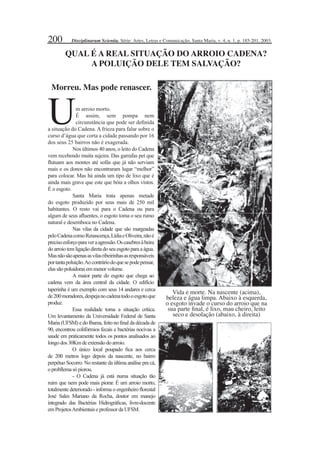 200
taperinha é um exemplo com seus 14 andares e cerca
de200moradores,despejanocadenatodooesgotoque
produz.
Essa realidade torna a situação crítica.
Um levantamento da Universidade Federal de Santa
Maria (UFSM) e do Ibama, feito no ﬁnal da década de
90, encontrou colifórmios fecais e bactérias nocivas a
saude em praticamente todos os pontos analisados ao
longodos 30Kmdeextensãodoarroio.
O único local poupado ﬁca aos cerca
de 200 metros logo depois da nascente, no bairro
perpétuo Socorro. No restante da última análise pra cá,
oprobllemasópiorou.
- O Cadena já está numa situação tão
ruim que nem pode mais piorar. É um arroio morto,
totalmente deteriorado - informa o engenheiro ﬂorestal
José Sales Mariano da Rocha, doutor em manejo
integrado das Bactérias Hidrográﬁcas, livre-docente
emProjetosAmbientais eprofessordaUFSM.
QUAL É A REAL SITUAÇÃO DO ARROIO CADENA?
A POLUIÇÃO DELE TEM SALVAÇÃO?
Um arroio morto.
É assim, sem pompa nem
circunstância que pode ser deﬁnida
a situação do Cadena. A frieza para falar sobre o
curso d’água que corta a cidade passando por 16
dos seus 25 bairros não é exagerada.
Nos últimos 40 anos, o leito do Cadena
vem recebendo muita sujeira. Das garrafas pet que
ﬂutuam aos montes até sofás que já não serviam
mais e os donos não encontraram lugar “melhor”
para colocar. Mas há ainda um tipo de lixo que é
ainda mais grave que este que bóia a olhos vistos.
É o esgoto.
Santa Maria trata apenas metade
do esgoto produzido por seus mais de 250 mil
habitantes. O resto vai para o Cadena ou para
algum de seus aﬂuentes, o esgoto toma o seu rumo
natural e desemboca no Cadena.
Nas vilas da cidade que são margeadas
peloCadenacomoRenascença,LídiaeOliveira,nãoé
precisoesforçoparaveraagressão.Oscasebresàbeira
do arroio tem ligação direta do seu esgoto para a água.
Masnãosãoapenasasvilasribeirinhasasresponsáveis
portantapoluição.Aocontráriodoquesepodepensar,
elas sãopoluidoras emmenorvolume.
A maior parte do esgoto que chega ao
cadena vem da área central da cidade. O edifício
Vida e morte. Na nascente (acima),
beleza e água limpa. Abaixo à esquerda,
o esgoto invade o curso do arroio que na
sua parte ﬁnal, é lixo, mau cheiro, leito
seco e desolação (abaixo, à direita)
Morreu. Mas pode renascer.
Disciplinarum Scientia. Série: Artes, Letras e Comunicação, Santa Maria, v. 4, n. 1, p. 185-201, 2003.
 