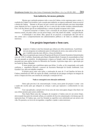 201
Sem indústria, há menos poluição
Mesmo que a poluição perpasse rodo o curso do Cadena, existe esperança para o arroio. A
condição de Cidade Universitária e sem vocação para indústria, no aspecto ambiental, torna reversível
o drama do Cadena. Durante os 40 anos em que o arroio vem sendo utilizado com mais intensidade
como depósito de lixo e esgoto da cidade, ele teve a sorte de não receber resíduos industrializados.
Este é um dos fatores que dá aos ambientalistas a certeza de poder recuperar todo o leito.
- É possível ressucitar o Cadena. Com a execução de um projeto completo, aplicado de
maneira correta, ele pode voltar a ser um arroio limpo, com vida, dentro da cidade. - assegura Rocha.
A informação é um alento. Mas, apesar de ser possível, a recuperação não será real se
não contar com o comprometimento dos administradores públicos e de todos os cidadãos santa-
marienses.
ecuperar o Cadena é uma boa intenção que esbarra em cifras monstruosas. A prefeitura
tem um programa em andamento para revitalização do arroio, mas anda na fase incial,
que é também uma das mais difíceis, a busca de dinheiro.
ParaarecuperaçãoqueconstanoProgramadeDesenvolvimentoSustentávelsãopreiteados
cerca de US$ 12 milhões, ﬁnanciados pelo Banco Mundial (Bird). O projeto fo encaminhado no ﬁnal
doo ano passado ao minitério do planejamento e depois ao Senado, onde foi aprovado. Agora está
passando por uma análise técnica no Ministério da Fazenda. A próxima etapa será a aprovação por
um fundo do Banco Mundial.
É nesse projeto que a prefeitura apsta suas ﬁchas. A verba, se for conquistada, será usada
conforme o engenheiro ﬂorestal e assessor da Secretaria Municipal de Gestão Ambiental, Luiz
Geraldo Cero, para um trabalho completo.
O projeto prevê entre suas ações, a realocação de mais de 13 mil famílias da beira do
Cadena, tratamento de 100% do esgoto da cidade, construção de um parque ecológico na margem do
arroio e limpeza do leito com sistema de contenção e remoção do lixo.
Nada se conseguirá sem educação ambiental.
Outra ação prevista é de conscientização. A meta, nesse ponto do projeto é contar com
a ajuda das escolas para que eduquem as crianças e para que repassem o conhecimento às suas
famílias.
Caso seja aplicado, o projeto deve levas cerca de cinco anos ppara chegar à fase ﬁnal e ter
seus efeitos prontos para serem conferidos.
Para Santa Maria uma das vantagens de recuperar o Cadena seria ter um arroio limpo,
atravessando boa parte da extensão urbana, ao contrário do foco de contaminação e de doença que ele
representa hoje. O Cadena sujo, com lixo boiando na superfície sera substituído por um arroio com
vida. Ele passaria, ao invés de envergonhar, a orgulhar e ajudar o santa-marienses.
(Artigo Publicado no Diário de Santa Maria, em 17/05/2004, pág. 16 - Caderno: Especial.)
Um projeto importante e bem caro.
R
Disciplinarum Scientia. Série: Artes, Letras e Comunicação, Santa Maria, v. 4, n. 1, p. 185-201, 2003.
 