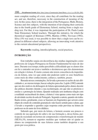 186
more complete reading of a text, since they all contribute for the reading
act, and are, therefore, necessary in the construction of meaning of the
text. In this sense, there is the integration of the Portuguese, Math, History,
Science and Arts subjects, with the intention of developing their curricula
due to the fourth grade of Elementary School, starting from a single rea-
ding text. For that, it was important the participation of Dr. Paulo Lauda
State Elementary School teachers. Through this initiative, for which the
theoretical support of Kleiman (1999), Martins (1986), Trevisan (1992),
Silva (19) was used, it was possible to show that a single text can be ex-
plored in different school subjects, allowing an innovating work attentive
to the current educational perspectives.
Keywords: reading, interdisciplinarity, social practices.
INTRODUÇÃO
Este trabalho surgiu em decorrência das minhas inquietações como
professora de Língua Portuguesa no Ensino Fundamental há mais de dez
anos. Durante esse tempo, tenho percebido a diﬁculdade que os alunos têm
em ler e entender um texto e também o desinteresse que eles demonstram
em relação à leitura. É muito comum não terem consciência da importân-
cia da leitura, uma vez que ainda não puderam sentir os seus benefícios
como meio de obter conhecimento, cultura e, também, prazer.
Baseada nessas constatações, fui levada a procurar as razões de tais diﬁ-
culdades e, ao mesmo tempo, buscar soluções para elas. Lajolo (1982) entende
que um dos motivos da defasagem de leitura apresentada pelos alunos decorre
das práticas docentes durante a sua escolarização, em que não se priorizou o
ensino e a promoção da leitura. Quando realizada sem nenhuma relação com
a realidade sociocultural do aluno, a leitura é vista apenas como mais um tipo
de atividade escolar da aula de Português. Segundo a autora, quando são traba-
lhados textos, geralmente, esses se baseiam em fragmentos que servem como
objeto de estudo do conteúdo gramatical e não fazem sentido para o aluno, que
é levado a responder a questões cujas respostas estão previstas na leitura do
professor ou do autor do livro didático.
Sabendo que, por meio da leitura, o homem assume aos poucos o
controle de sua aquisição do saber e de sua formação e, dessa forma, par-
ticipa da sociedade em termos de compreensão e transformação de mundo
(SILVA,19), tornam-se urgentes medidas que venham não só ajudar os
alunos na compreensão de suas leituras como também despertar o seu
gosto por essa prática.
Disciplinarum Scientia. Série: Artes, Letras e Comunicação, Santa Maria, v. 4, n. 1, p. 185-201, 2003.
 