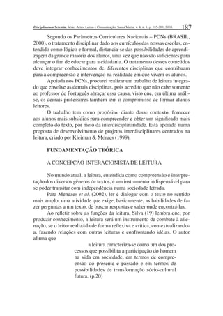 187
Segundo os Parâmetros Curriculares Nacionais – PCNs (BRASIL,
2000), o tratamento disciplinar dado aos currículos das nossas escolas, en-
tendido como lógico e formal, distancia-se das possibilidades de aprendi-
zagem da grande maioria dos alunos, uma vez que não são suﬁcientes para
alcançar o ﬁm de educar para a cidadania. O tratamento desses conteúdos
deve integrar conhecimentos de diferentes disciplinas que contribuam
para a compreensão e intervenção na realidade em que vivem os alunos.
Apoiada nos PCNs, procurei realizar um trabalho de leitura integra-
do que envolve as demais disciplinas, pois acredito que não cabe somente
ao professor de Português abraçar essa causa, visto que, em última análi-
se, os demais professores também têm o compromisso de formar alunos
leitores.
O trabalho tem como propósito, diante desse contexto, fornecer
aos alunos mais subsídios para compreender e obter um signiﬁcado mais
completo do texto, por meio da interdisciplinaridade. Está apoiado numa
proposta de desenvolvimento de projetos interdisciplinares centrados na
leitura, criado por Kleiman & Moraes (1999).
FUNDAMENTAÇÃO TEÓRICA
A CONCEPÇÃO INTERACIONISTA DE LEITURA
No mundo atual, a leitura, entendida como compreensão e interpre-
tação dos diversos gêneros de textos, é um instrumento indispensável para
se poder transitar com independência numa sociedade letrada.
Para Menezes et al. (2002), ler é dialogar com o texto no sentido
mais amplo, uma atividade que exige, basicamente, as habilidades de fa-
zer perguntas a um texto, de buscar respostas e saber onde encontrá-las.
Ao reﬂetir sobre as funções da leitura, Silva (19) lembra que, por
produzir conhecimento, a leitura será um instrumento de combate à alie-
nação, se o leitor realizá-la de forma reﬂexiva e crítica, contextualizando-
a, fazendo relações com outras leituras e confrontando idéias. O autor
aﬁrma que
a leitura caracteriza-se como um dos pro-
cessos que possibilita a participação do homem
na vida em sociedade, em termos de compre-
ensão do presente e passado e em termos de
possibilidades de transformação sócio-cultural
futura. (p.20)
Disciplinarum Scientia. Série: Artes, Letras e Comunicação, Santa Maria, v. 4, n. 1, p. 185-201, 2003.
 