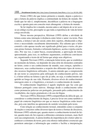 188
Freire (1981) diz que lemos primeiro o mundo, depois a palavra e
que a leitura da palavra implica a continuidade da leitura do mundo. De-
fende que ler não é, simplesmente, decodiﬁcar a palavra ou a linguagem
escrita e aponta para um conceito mais abrangente: a leitura do mundo.
Se ler implica ler o mundo, mesmo antes e até depois de se ter aces-
so ao código escrito, pressupõe-se que toda a experiência de vida do leitor
esteja envolvida.
Nessa mesma perspectiva, Kleiman (1995) deﬁne a atividade de
leitura como uma interação à distância entre leitor e autor via texto. Para
a autora, a leitura é um ato social, entre dois sujeitos, obedecendo a obje-
tivos e necessidades socialmente determinados. Ela salienta que o leitor
constrói e não apenas recebe um signiﬁcado global para o texto; ele pro-
cura pistas formais, formula e reformula hipóteses, aceita e rejeita conclu-
sões. Por sua vez, o autor busca, essencialmente, a aprovação do leitor,
apresentando, para isso, os melhores argumentos, evidências convincen-
tes, organizando o texto de tal forma que atinja seus objetivos.
Segundo Trevisan (1992), a interação leitor-texto, que se estabelece
no momento da leitura, vai depender de uma série de elementos centrados
no leitor, como o seu conhecimento de mundo, suas crenças, opiniões e
interesses, seus conhecimentos a respeito dos diferentes tipos de textos e
dos recursos lingüísticos utilizados. A autora entende que a compreensão
de um texto se caracteriza pela utilização do conhecimento prévio, isto
é, o leitor utiliza na leitura o que ele já sabe, ou seja, o conhecimento ad-
quirido ao longo de sua vida. Portanto, diversos níveis de conhecimentos
interagem entre si: o lingüístico, o textual e o conhecimento de mundo.
O conhecimento lingüístico é aquele implícito que faz com que
falemos português como nativos. Abrange desde o conhecimento sobre
como pronunciar palavras em português, passando pelo conhecimento do
vocabulário, das regras gramaticais e do uso da língua.
Trevisan (1992) e Kleiman (1995) compartilham da idéia de que, ao
considerar o conhecimento da língua, é preciso levar em conta também o
papel do contexto lingüístico em que as marcas lingüísticas estão inseri-
das, pois este interfere na apreensão do sentido veiculado pelo texto.
Com relação ao conhecimento textual, entendido como o conjunto
de noções e conceitos sobre diversos tipos de textos e formas de discursos,
Kleiman (1995) salienta que, quanto maior o conhecimento textual do lei-
tor, quanto mais ele for exposto a diferentes estruturas textuais, mais fácil
será sua compreensão. A autora lembra da importância de o leitor saber re-
conhecer a estrutura do texto, pois esta oferece indicadores essenciais que
permitem antecipar a informação que contém e facilita a interpretação.
Disciplinarum Scientia. Série: Artes, Letras e Comunicação, Santa Maria, v. 4, n. 1, p. 185-201, 2003.
 