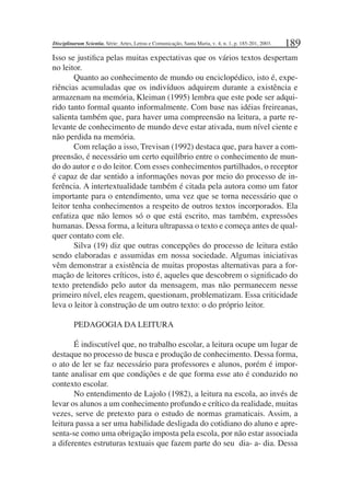 189
Isso se justiﬁca pelas muitas expectativas que os vários textos despertam
no leitor.
Quanto ao conhecimento de mundo ou enciclopédico, isto é, expe-
riências acumuladas que os indivíduos adquirem durante a existência e
armazenam na memória, Kleiman (1995) lembra que este pode ser adqui-
rido tanto formal quanto informalmente. Com base nas idéias freireanas,
salienta também que, para haver uma compreensão na leitura, a parte re-
levante de conhecimento de mundo deve estar ativada, num nível ciente e
não perdida na memória.
Com relação a isso, Trevisan (1992) destaca que, para haver a com-
preensão, é necessário um certo equilíbrio entre o conhecimento de mun-
do do autor e o do leitor. Com esses conhecimentos partilhados, o receptor
é capaz de dar sentido a informações novas por meio do processo de in-
ferência. A intertextualidade também é citada pela autora como um fator
importante para o entendimento, uma vez que se torna necessário que o
leitor tenha conhecimentos a respeito de outros textos incorporados. Ela
enfatiza que não lemos só o que está escrito, mas também, expressões
humanas. Dessa forma, a leitura ultrapassa o texto e começa antes de qual-
quer contato com ele.
Silva (19) diz que outras concepções do processo de leitura estão
sendo elaboradas e assumidas em nossa sociedade. Algumas iniciativas
vêm demonstrar a existência de muitas propostas alternativas para a for-
mação de leitores críticos, isto é, aqueles que descobrem o signiﬁcado do
texto pretendido pelo autor da mensagem, mas não permanecem nesse
primeiro nível, eles reagem, questionam, problematizam. Essa criticidade
leva o leitor à construção de um outro texto: o do próprio leitor.
PEDAGOGIA DA LEITURA
É indiscutível que, no trabalho escolar, a leitura ocupe um lugar de
destaque no processo de busca e produção de conhecimento. Dessa forma,
o ato de ler se faz necessário para professores e alunos, porém é impor-
tante analisar em que condições e de que forma esse ato é conduzido no
contexto escolar.
No entendimento de Lajolo (1982), a leitura na escola, ao invés de
levar os alunos a um conhecimento profundo e crítico da realidade, muitas
vezes, serve de pretexto para o estudo de normas gramaticais. Assim, a
leitura passa a ser uma habilidade desligada do cotidiano do aluno e apre-
senta-se como uma obrigação imposta pela escola, por não estar associada
a diferentes estruturas textuais que fazem parte do seu dia- a- dia. Dessa
Disciplinarum Scientia. Série: Artes, Letras e Comunicação, Santa Maria, v. 4, n. 1, p. 185-201, 2003.
 