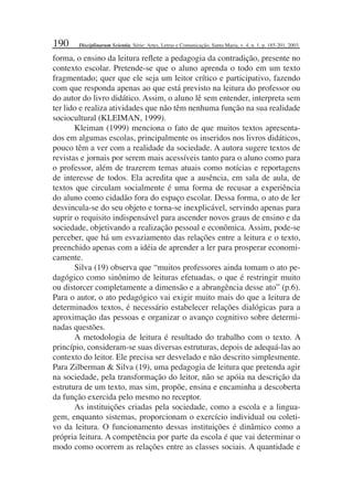 190
forma, o ensino da leitura reﬂete a pedagogia da contradição, presente no
contexto escolar. Pretende-se que o aluno aprenda o todo em um texto
fragmentado; quer que ele seja um leitor crítico e participativo, fazendo
com que responda apenas ao que está previsto na leitura do professor ou
do autor do livro didático. Assim, o aluno lê sem entender, interpreta sem
ter lido e realiza atividades que não têm nenhuma função na sua realidade
sociocultural (KLEIMAN, 1999).
Kleiman (1999) menciona o fato de que muitos textos apresenta-
dos em algumas escolas, principalmente os inseridos nos livros didáticos,
pouco têm a ver com a realidade da sociedade. A autora sugere textos de
revistas e jornais por serem mais acessíveis tanto para o aluno como para
o professor, além de trazerem temas atuais como notícias e reportagens
de interesse de todos. Ela acredita que a ausência, em sala de aula, de
textos que circulam socialmente é uma forma de recusar a experiência
do aluno como cidadão fora do espaço escolar. Dessa forma, o ato de ler
desvincula-se do seu objeto e torna-se inexplicável, servindo apenas para
suprir o requisito indispensável para ascender novos graus de ensino e da
sociedade, objetivando a realização pessoal e econômica. Assim, pode-se
perceber, que há um esvaziamento das relações entre a leitura e o texto,
preenchido apenas com a idéia de aprender a ler para prosperar economi-
camente.
Silva (19) observa que “muitos professores ainda tomam o ato pe-
dagógico como sinônimo de leituras efetuadas, o que é restringir muito
ou distorcer completamente a dimensão e a abrangência desse ato” (p.6).
Para o autor, o ato pedagógico vai exigir muito mais do que a leitura de
determinados textos, é necessário estabelecer relações dialógicas para a
aproximação das pessoas e organizar o avanço cognitivo sobre determi-
nadas questões.
A metodologia de leitura é resultado do trabalho com o texto. A
princípio, consideram-se suas diversas estruturas, depois de adequá-las ao
contexto do leitor. Ele precisa ser desvelado e não descrito simplesmente.
Para Zilberman & Silva (19), uma pedagogia de leitura que pretenda agir
na sociedade, pela transformação do leitor, não se apóia na descrição da
estrutura de um texto, mas sim, propõe, ensina e encaminha a descoberta
da função exercida pelo mesmo no receptor.
As instituições criadas pela sociedade, como a escola e a lingua-
gem, enquanto sistemas, proporcionam o exercício individual ou coleti-
vo da leitura. O funcionamento dessas instituições é dinâmico como a
própria leitura. A competência por parte da escola é que vai determinar o
modo como ocorrem as relações entre as classes sociais. A quantidade e
Disciplinarum Scientia. Série: Artes, Letras e Comunicação, Santa Maria, v. 4, n. 1, p. 185-201, 2003.
 