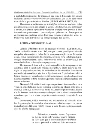 191
a qualidade dos produtos da linguagem que estão à disposição dos alunos
indicam a orientação conservadora ou democrática dos textos bem como
da sociedade que os fabrica e distribui (ZILBERMAN & SILVA,19).
Os autores acreditam que as instituições podem ser avaliadas pelos
projetos que possuem em relação à leitura. Eles lembram que reproduzir
a leitura, dar ênfase à paráfrase e fornecer interpretações prontas é uma
forma de compactuar com o sistema vigente, pois uma escola que preten-
de realizar uma mudança social deve fazer com que a leitura dos textos se
transforme num instrumento de conscientização dos leitores.
LEITURA INTERDISCIPLINAR
A lei de Diretrizes e Bases da Educação Nacional - LDB (BRASIL,
2000), conhecida como a nova LDB, rompeu com os paradigmas defendi-
dos pelas leis anteriores. Nelas, havia uma preocupação com a formação
do eu, com a humanização do educando, sob uma forte inﬂuência da psi-
cologia comportamental, a qual considerava a mente do aluno vazia, e em
decorrência disso, a instrução era programada.
O ensino da leitura restringia-se à decodiﬁcação num processo as-
cendente, com o signiﬁcado centrado no texto. O aluno estava na con-
dição de espectador passivo, de memorizador de conteúdos. Sua função
era, então, de decodiﬁcar, decifrar e digerir o texto. A partir da nova lei, a
leitura passou a ter uma abordagem diferente, sendo o signiﬁcado do texto
negociado entre o leitor e o escritor, passando aquele a ser considerado um
co-autor do texto.
Na nova LDB, está evidente a preocupação em formar o aluno para
viver em sociedade, por meios formais e informais de educar, entre eles, a
escola, a família, a associação de bairro etc. A função primordial da escola
é a de fornecer instrumentos necessários para que o aluno compreenda o
mundo em que vive e possa, progressivamente, assumir o controle do seu
saber.
Atualmente, vários problemas são encontrados no currículo esco-
lar: fragmentação, linearidade e alienação do conhecimento e o excessivo
individualismo. Kleiman (1999) reforça a idéia de que existem contradi-
ções no âmbito pedagógico:
Difunde-se um conhecimento fragmenta-
do e exige-se um indivíduo por inteiro. Procura-
se fazer com que o aluno memorize o máximo
de teoria possível, e cobra-se dele, no merca-
Disciplinarum Scientia. Série: Artes, Letras e Comunicação, Santa Maria, v. 4, n. 1, p. 185-201, 2003.
 