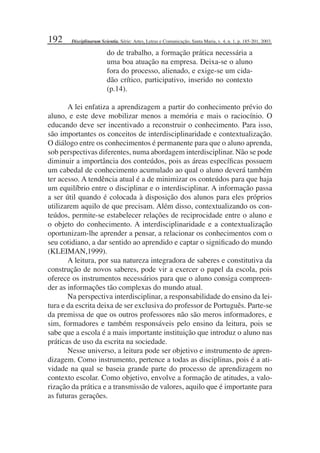 192
do de trabalho, a formação prática necessária a
uma boa atuação na empresa. Deixa-se o aluno
fora do processo, alienado, e exige-se um cida-
dão crítico, participativo, inserido no contexto
(p.14).
A lei enfatiza a aprendizagem a partir do conhecimento prévio do
aluno, e este deve mobilizar menos a memória e mais o raciocínio. O
educando deve ser incentivado a reconstruir o conhecimento. Para isso,
são importantes os conceitos de interdisciplinaridade e contextualização.
O diálogo entre os conhecimentos é permanente para que o aluno aprenda,
sob perspectivas diferentes, numa abordagem interdisciplinar. Não se pode
diminuir a importância dos conteúdos, pois as áreas especíﬁcas possuem
um cabedal de conhecimento acumulado ao qual o aluno deverá também
ter acesso. A tendência atual é a de minimizar os conteúdos para que haja
um equilíbrio entre o disciplinar e o interdisciplinar. A informação passa
a ser útil quando é colocada à disposição dos alunos para eles próprios
utilizarem aquilo de que precisam. Além disso, contextualizando os con-
teúdos, permite-se estabelecer relações de reciprocidade entre o aluno e
o objeto do conhecimento. A interdisciplinaridade e a contextualização
oportunizam-lhe aprender a pensar, a relacionar os conhecimentos com o
seu cotidiano, a dar sentido ao aprendido e captar o signiﬁcado do mundo
(KLEIMAN,1999).
A leitura, por sua natureza integradora de saberes e constitutiva da
construção de novos saberes, pode vir a exercer o papel da escola, pois
oferece os instrumentos necessários para que o aluno consiga compreen-
der as informações tão complexas do mundo atual.
Na perspectiva interdisciplinar, a responsabilidade do ensino da lei-
tura e da escrita deixa de ser exclusiva do professor de Português. Parte-se
da premissa de que os outros professores não são meros informadores, e
sim, formadores e também responsáveis pelo ensino da leitura, pois se
sabe que a escola é a mais importante instituição que introduz o aluno nas
práticas de uso da escrita na sociedade.
Nesse universo, a leitura pode ser objetivo e instrumento de apren-
dizagem. Como instrumento, pertence a todas as disciplinas, pois é a ati-
vidade na qual se baseia grande parte do processo de aprendizagem no
contexto escolar. Como objetivo, envolve a formação de atitudes, a valo-
rização da prática e a transmissão de valores, aquilo que é importante para
as futuras gerações.
Disciplinarum Scientia. Série: Artes, Letras e Comunicação, Santa Maria, v. 4, n. 1, p. 185-201, 2003.
 