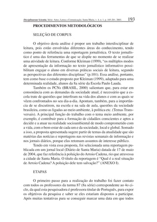 193
PROCEDIMENTOS METODOLÓGICOS
SELEÇÃO DE CORPUS
O objetivo desta análise é propor um trabalho interdisciplinar de
leitura, pois estão envolvidas diferentes áreas do conhecimento, tendo
como ponto de referência uma reportagem jornalística. O texto jornalís-
tico é uma das ferramentas de que se dispõe no momento de se realizar
uma atividade de leitura. Conforme Kleiman (1999), “os múltiplos modos
de apresentação da informação no texto jornalístico informativo possi-
bilitam engajar o aluno em diversas práticas sociais de leitura, segundo
as perspectivas das diferentes disciplinas” (p.101). Essa análise, portanto,
tem como base o estudo proposto por Kleiman (1999), adaptado para uma
determinada realidade, alunos da 8a série da Escola Paulo Lauda.
Também os PCNs (BRASIL, 2000) salientam que, para estar em
consonância com as demandas da sociedade atual, é necessário que a es-
cola trate de questões que interﬁram na vida dos alunos e com as quais se
vêem confrontados no seu dia-a-dia. Apontam, também, para a importân-
cia de se discutirem, na escola e na sala de aula, questões da sociedade
brasileira, como as ligadas ao meio ambiente, à política etc. (Temas Trans-
versais). A principal função do trabalho com o tema meio ambiente, por
exemplo, é contribuir para a formação de cidadãos conscientes e aptos a
decidir e a atuar na realidade socioambiental de modo comprometido com
a vida, com o bem-estar de cada um e da sociedade, local e global. Somado
a isso, a proposta apresentada sugere partir de temas da atualidade que são
matérias das notícias e reportagens nas revistas semanais de informação e
nos jornais diários, porque elas retomam assuntos de interesse público.
Tendo em vista essa proposta, foi selecionada uma reportagem pu-
blicada em um jornal local (Diário de Santa Maria) datada de 17 de maio
de 2004, que faz referência à poluição do Arroio Cadena, rio que atravessa
a cidade de Santa Maria. O título da reportagem é “Qual é a real situação
de Arroio Cadena? A poluição dele tem salvação?” (ANEXO I).
ETAPAS
O primeiro passo para a realização do trabalho foi fazer contato
com todos os professores da turma 87 (8a série) correspondente ao 4o ci-
clo, da qual esta pesquisadora é professora titular de Português, para expor
os objetivos da pesquisa e saber se eles estariam dispostos a participar.
Após muitas tentativas para se conseguir marcar uma data em que todos
Disciplinarum Scientia. Série: Artes, Letras e Comunicação, Santa Maria, v. 4, n. 1, p. 185-201, 2003.
 