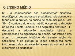 IV - a compreensão dos fundamentos científico-
tecnológicos dos processos produtivos, relacionando a
teoria com a prática, no ensino de cada disciplina. Art.
36 - O currículo do ensino médio observará o disposto
na Seção I deste Capítulo e as seguintes diretrizes I -
destacará a educação tecnológica básica, a
compreensão do significado da ciência, das letras e das
artes; o processo histórico de transformação da
sociedade e da cultura; a língua portuguesa como
instrumento de comunicação, acesso ao conhecimento
e exercício da cidadania;
 