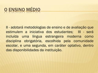 II - adotará metodologias de ensino e de avaliação que
estimulem a iniciativa dos estudantes; III - será
incluída uma língua estrangeira moderna como
disciplina obrigatória, escolhida pela comunidade
escolar, e uma segunda, em caráter optativo, dentro
das disponibilidades da instituição.
 