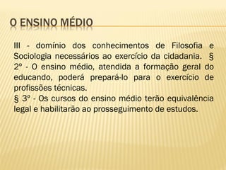 III - domínio dos conhecimentos de Filosofia e
Sociologia necessários ao exercício da cidadania. §
2º - O ensino médio, atendida a formação geral do
educando, poderá prepará-lo para o exercício de
profissões técnicas.
§ 3º - Os cursos do ensino médio terão equivalência
legal e habilitarão ao prosseguimento de estudos.
 