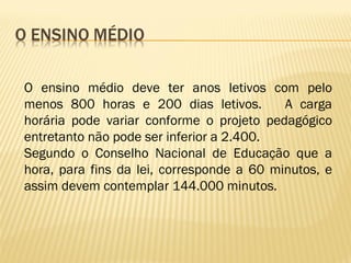 O ensino médio deve ter anos letivos com pelo
menos 800 horas e 200 dias letivos. A carga
horária pode variar conforme o projeto pedagógico
entretanto não pode ser inferior a 2.400.
Segundo o Conselho Nacional de Educação que a
hora, para fins da lei, corresponde a 60 minutos, e
assim devem contemplar 144.000 minutos.
 