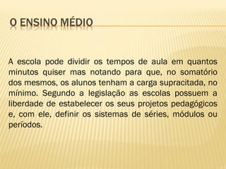 A escola pode dividir os tempos de aula em quantos
minutos quiser mas notando para que, no somatório
dos mesmos, os alunos tenham a carga supracitada, no
mínimo. Segundo a legislação as escolas possuem a
liberdade de estabelecer os seus projetos pedagógicos
e, com ele, definir os sistemas de séries, módulos ou
períodos.
 