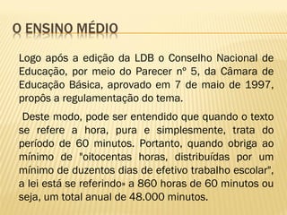 Logo após a edição da LDB o Conselho Nacional de
Educação, por meio do Parecer nº 5, da Câmara de
Educação Básica, aprovado em 7 de maio de 1997,
propôs a regulamentação do tema.
Deste modo, pode ser entendido que quando o texto
se refere a hora, pura e simplesmente, trata do
período de 60 minutos. Portanto, quando obriga ao
mínimo de "oitocentas horas, distribuídas por um
mínimo de duzentos dias de efetivo trabalho escolar",
a lei está se referindo» a 860 horas de 60 minutos ou
seja, um total anual de 48.000 minutos.
 
