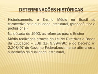  Historicamente, o Ensino Médio no Brasil se
caracteriza pela dualidade estrutural, (propedêutico e
profissional).
 Na década de 1990, as reformas para o Ensino
Médio realizadas através da Lei de Diretrizes e Bases
da Educação – LDB (Lei 9.394/96) e do Decreto nº
2.208/97 do Governo Federal,novamente afirma-se a
superação da dualidade estrutural,
 