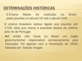 O Ensino Médio foi instituído no Brasil
pelos jesuítas no século XVI até o século XVIII.
O ensino brasileiro esteve ligado aos jesuítas até
1759, data que marca a expulsão destes da colônia
pelo rei de Portugal.
Até então não havia no Brasil um órgão
governamental responsável exclusivamente pela
educação. Foi apenas com a Revolução de 1930,
liderada por Getúlio Vargas
 