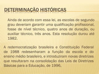 Ainda de acordo com essa lei, as escolas de segundo
grau deveriam garantir uma qualificação profissional,
fosse de nível técnico, quatro anos de duração, ou
auxiliar técnico, três anos. Esta resolução durou até
1982.
A redemocratização brasileira e Constituição Federal
de 1988 redesenharam a função da escola e do
ensino médio brasileiro, e introduziram novas diretrizes
que resultaram na consolidação das Leis de Diretrizes
Básicas para a Educação, de 1996,
 