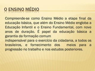 Compreende-se como Ensino Médio a etapa final da
educação básica, que além do Ensino Médio engloba a
Educação Infantil e o Ensino Fundamental, com nove
anos de duração. É papel da educação básica a
garantia da formação comum
indispensável para o exercício da cidadania, a todos os
brasileiros, e fornecimento dos meios para a
progressão no trabalho e nos estudos posteriores.
 