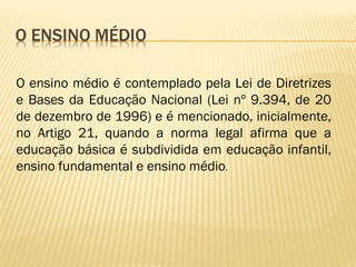 O ensino médio é contemplado pela Lei de Diretrizes
e Bases da Educação Nacional (Lei nº 9.394, de 20
de dezembro de 1996) e é mencionado, inicialmente,
no Artigo 21, quando a norma legal afirma que a
educação básica é subdividida em educação infantil,
ensino fundamental e ensino médio.
 