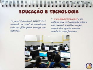 ~
        Educacao e Tecnologia
             ,
                                        www.hildaferreira.com.br é um
 O portal Educacional POSITIVO é       ambiente onde você acompanha online a
sobretudo um canal de comunicação      vida escolar de seus filhos, confere
onde seus filhos podem interagir com   comunicados, agendas semanais,
segurança.                             ocorrências e área financeira.
 