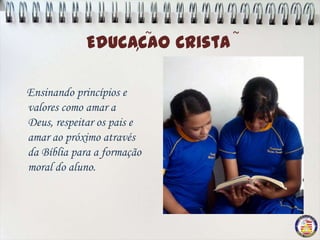 ~   ~
             Educacao Crista
                  ,

Ensinando princípios e
valores como amar a
Deus, respeitar os pais e
amar ao próximo através
da Bíblia para a formação
moral do aluno.
 