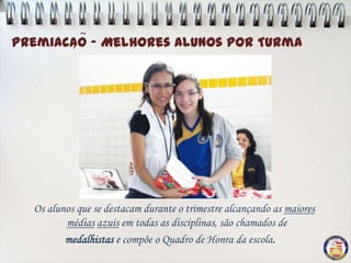 ~
Premiacao - Melhores Alunos por Turma
       ,




  Os alunos que se destacam durante o trimestre alcançando as maiores
         médias azuis em todas as disciplinas, são chamados de
         medalhistas e compõe o Quadro de Honra da escola.
 