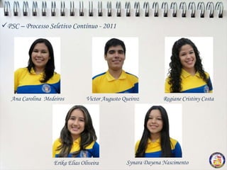 PSC – Processo Seletivo Contínuo - 2011




   Ana Carolina Medeiros         Victor Augusto Queiroz        Regiane Cristiny Costa




                   Erika Elias Oliveira          Synara Dayena Nascimento
 