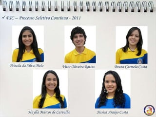 PSC – Processo Seletivo Contínuo - 2011




   Priscila da Silva Melo          Vitor Oliveira Rattes              Bruna Carmela Costa




               Haylla Marcos de Carvalho                   Jéssica Araújo Costa
 