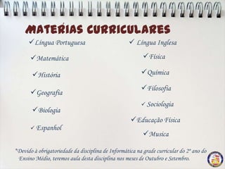 Materias Curriculares
         ´
      Língua Portuguesa                            Língua Inglesa

       Matemática                                        Física

       História                                         Química

                                                         Filosofia
       Geografia
                                                          Sociologia
       Biologia
                                                    Educação Física
        Espanhol
                                                          Musica

*Devido à obrigatoriedade da disciplina de Informática na grade curricular do 2º ano do
 Ensino Médio, teremos aula desta disciplina nos meses de Outubro e Setembro.
 