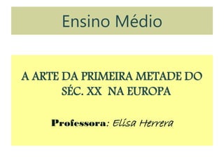 Ensino Médio
A ARTE DA PRIMEIRA METADE DO
SÉC. XX NA EUROPA
Professora: Elisa Herrera
 