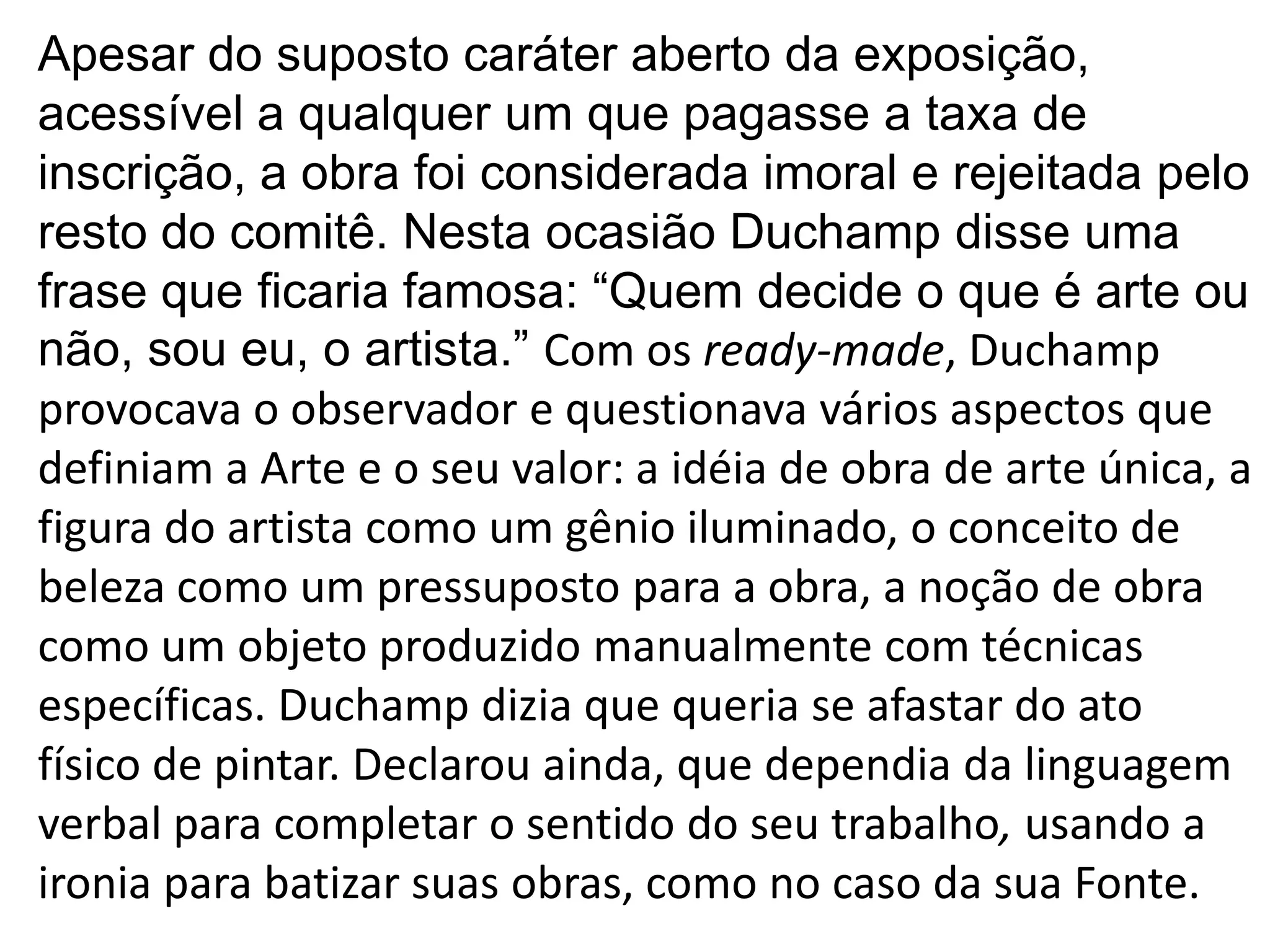 Apesar do suposto caráter aberto da exposição,
acessível a qualquer um que pagasse a taxa de
inscrição, a obra foi considerada imoral e rejeitada pelo
resto do comitê. Nesta ocasião Duchamp disse uma
frase que ficaria famosa: “Quem decide o que é arte ou
não, sou eu, o artista.” Com os ready-made, Duchamp
provocava o observador e questionava vários aspectos que
definiam a Arte e o seu valor: a idéia de obra de arte única, a
figura do artista como um gênio iluminado, o conceito de
beleza como um pressuposto para a obra, a noção de obra
como um objeto produzido manualmente com técnicas
específicas. Duchamp dizia que queria se afastar do ato
físico de pintar. Declarou ainda, que dependia da linguagem
verbal para completar o sentido do seu trabalho, usando a
ironia para batizar suas obras, como no caso da sua Fonte.
 