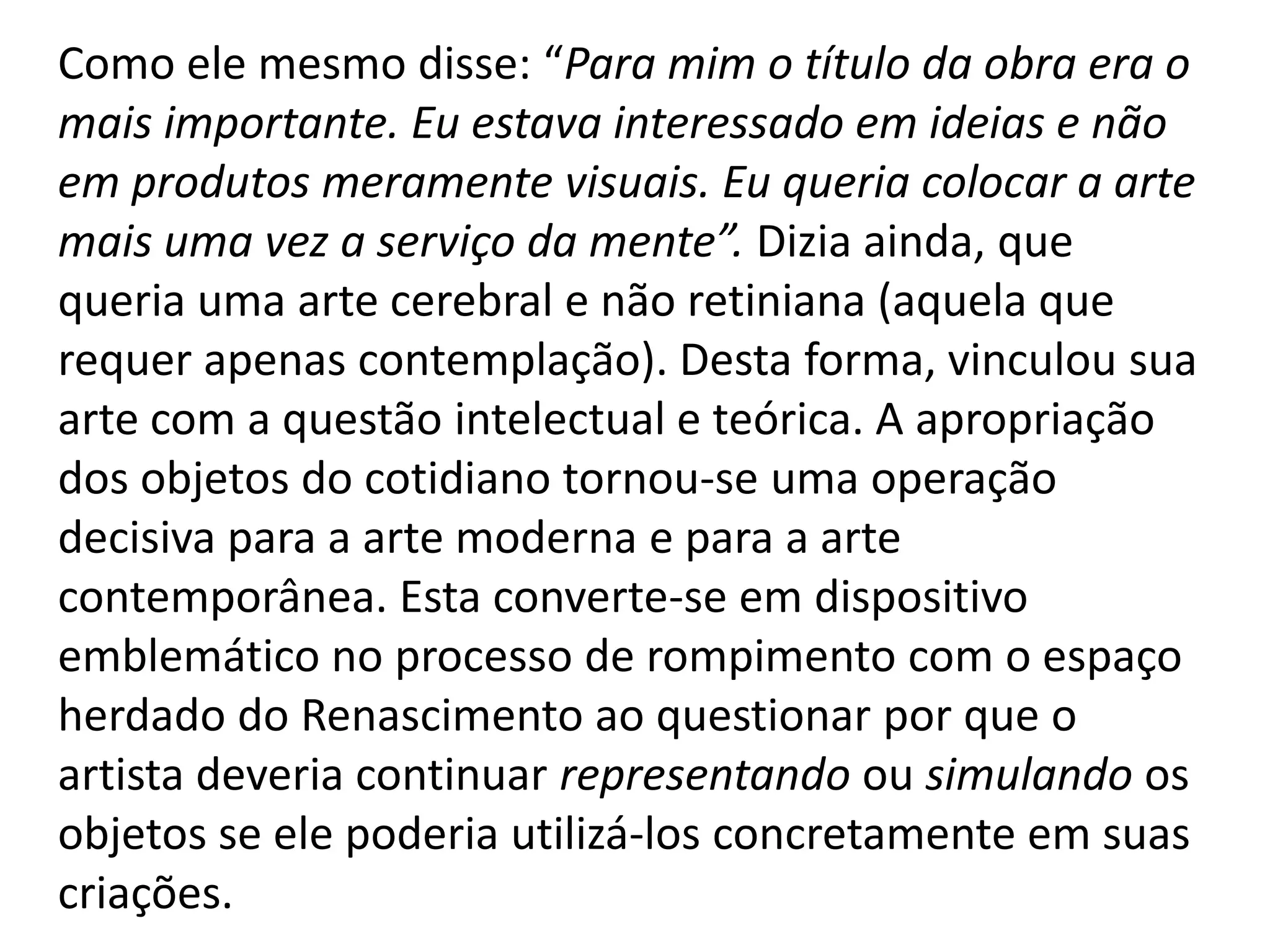 Como ele mesmo disse: “Para mim o título da obra era o
mais importante. Eu estava interessado em ideias e não
em produtos meramente visuais. Eu queria colocar a arte
mais uma vez a serviço da mente”. Dizia ainda, que
queria uma arte cerebral e não retiniana (aquela que
requer apenas contemplação). Desta forma, vinculou sua
arte com a questão intelectual e teórica. A apropriação
dos objetos do cotidiano tornou-se uma operação
decisiva para a arte moderna e para a arte
contemporânea. Esta converte-se em dispositivo
emblemático no processo de rompimento com o espaço
herdado do Renascimento ao questionar por que o
artista deveria continuar representando ou simulando os
objetos se ele poderia utilizá-los concretamente em suas
criações.
 