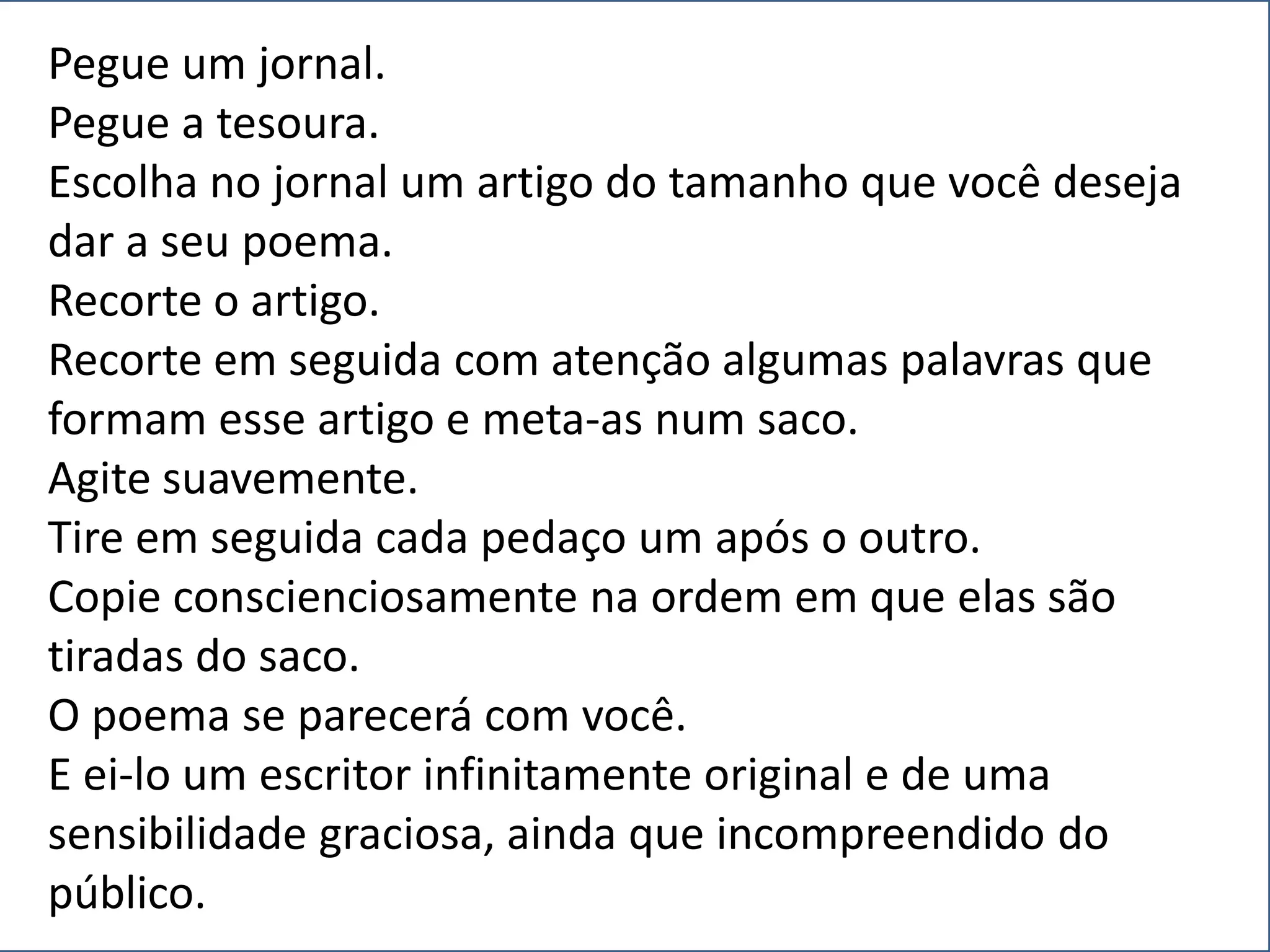 Pegue um jornal.
Pegue a tesoura.
Escolha no jornal um artigo do tamanho que você deseja
dar a seu poema.
Recorte o artigo.
Recorte em seguida com atenção algumas palavras que
formam esse artigo e meta-as num saco.
Agite suavemente.
Tire em seguida cada pedaço um após o outro.
Copie conscienciosamente na ordem em que elas são
tiradas do saco.
O poema se parecerá com você.
E ei-lo um escritor infinitamente original e de uma
sensibilidade graciosa, ainda que incompreendido do
público.
 