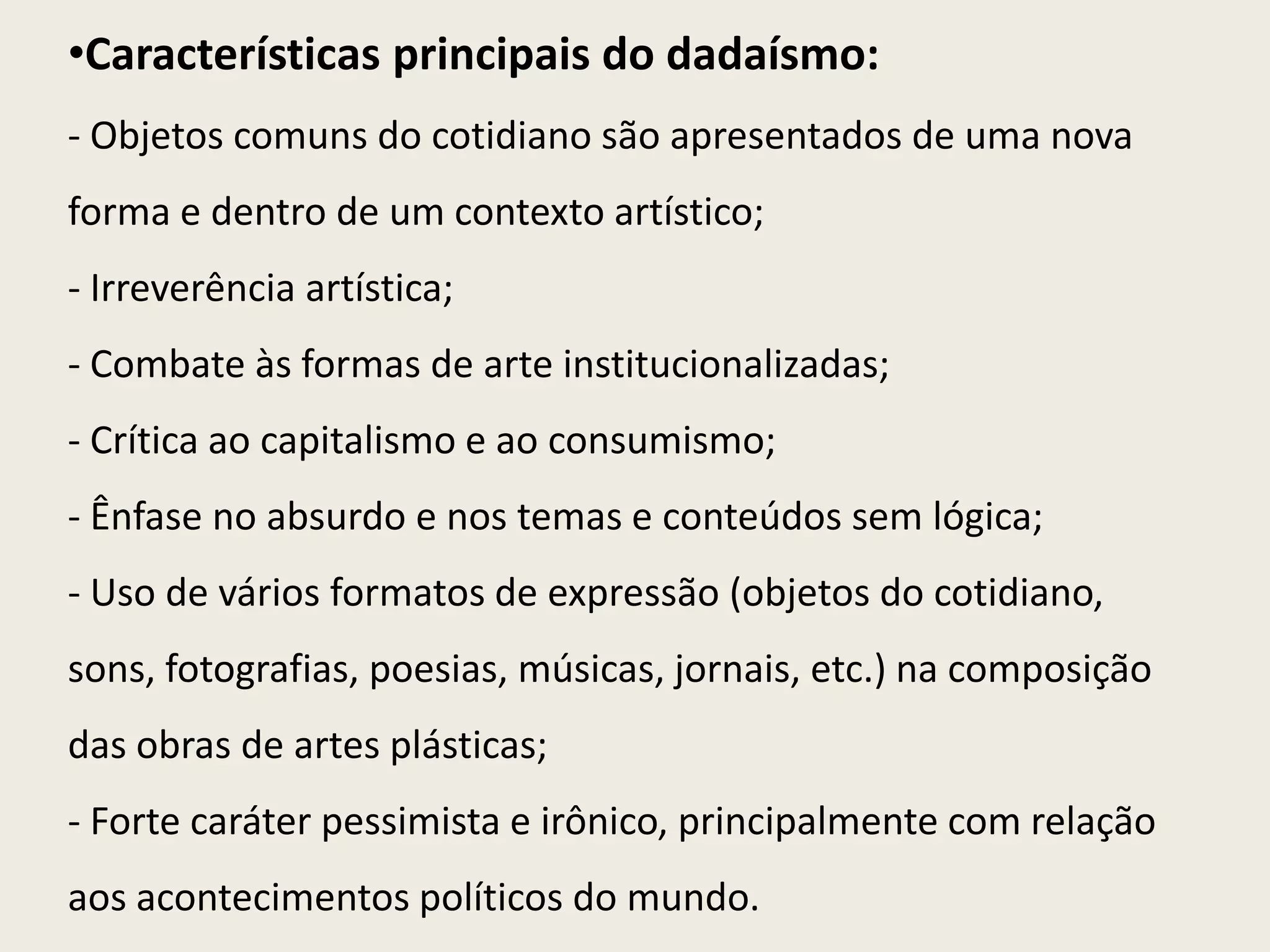•Características principais do dadaísmo:
- Objetos comuns do cotidiano são apresentados de uma nova
forma e dentro de um contexto artístico;
- Irreverência artística;
- Combate às formas de arte institucionalizadas;
- Crítica ao capitalismo e ao consumismo;
- Ênfase no absurdo e nos temas e conteúdos sem lógica;
- Uso de vários formatos de expressão (objetos do cotidiano,
sons, fotografias, poesias, músicas, jornais, etc.) na composição
das obras de artes plásticas;
- Forte caráter pessimista e irônico, principalmente com relação
aos acontecimentos políticos do mundo.
 