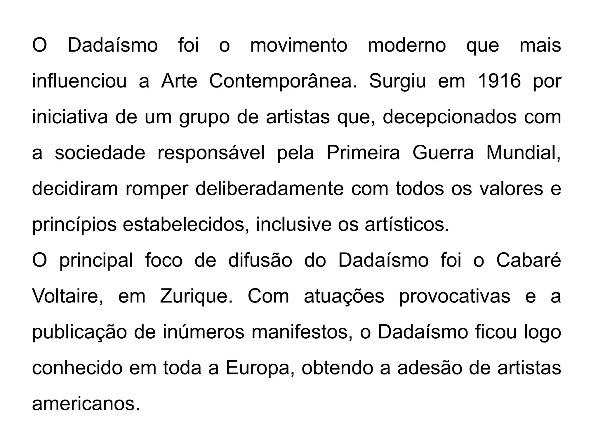 O   Dadaísmo     foi o movimento        moderno que   mais
influenciou a Arte Contemporânea. Surgiu em 1916 por
iniciativa de um grupo de artistas que, decepcionados com
a sociedade responsável pela Primeira Guerra Mundial,
decidiram romper deliberadamente com todos os valores e
princípios estabelecidos, inclusive os artísticos.
O principal foco de difusão do Dadaísmo foi o Cabaré
Voltaire, em Zurique. Com atuações provocativas e a
publicação de inúmeros manifestos, o Dadaísmo ficou logo
conhecido em toda a Europa, obtendo a adesão de artistas
americanos.
 
