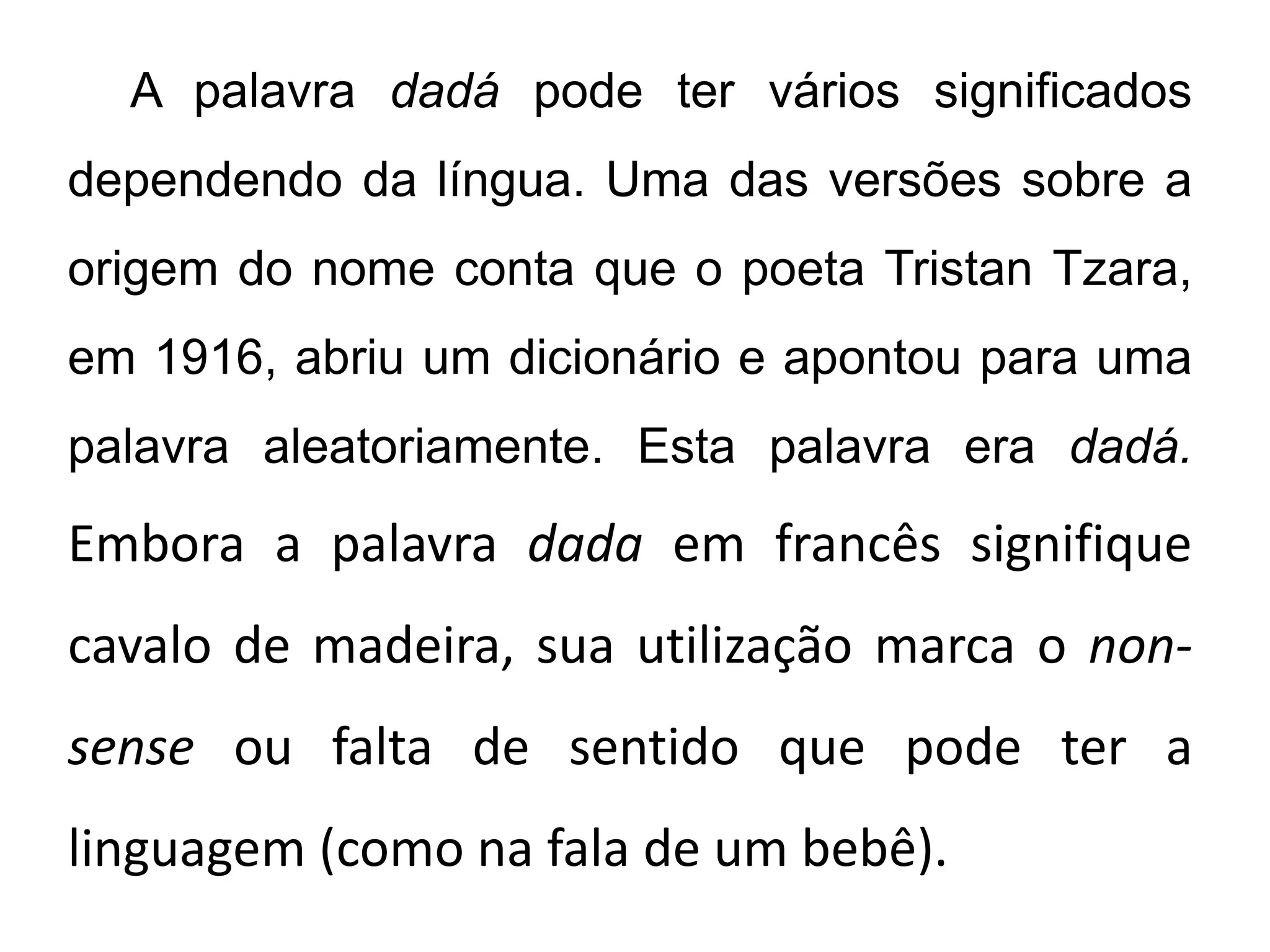 A palavra dadá pode ter vários significados
dependendo da língua. Uma das versões sobre a
origem do nome conta que o poeta Tristan Tzara,
em 1916, abriu um dicionário e apontou para uma
palavra aleatoriamente. Esta palavra era dadá.
Embora a palavra dada em francês signifique
cavalo de madeira, sua utilização marca o non-
sense ou falta de sentido que pode ter a
linguagem (como na fala de um bebê).
 