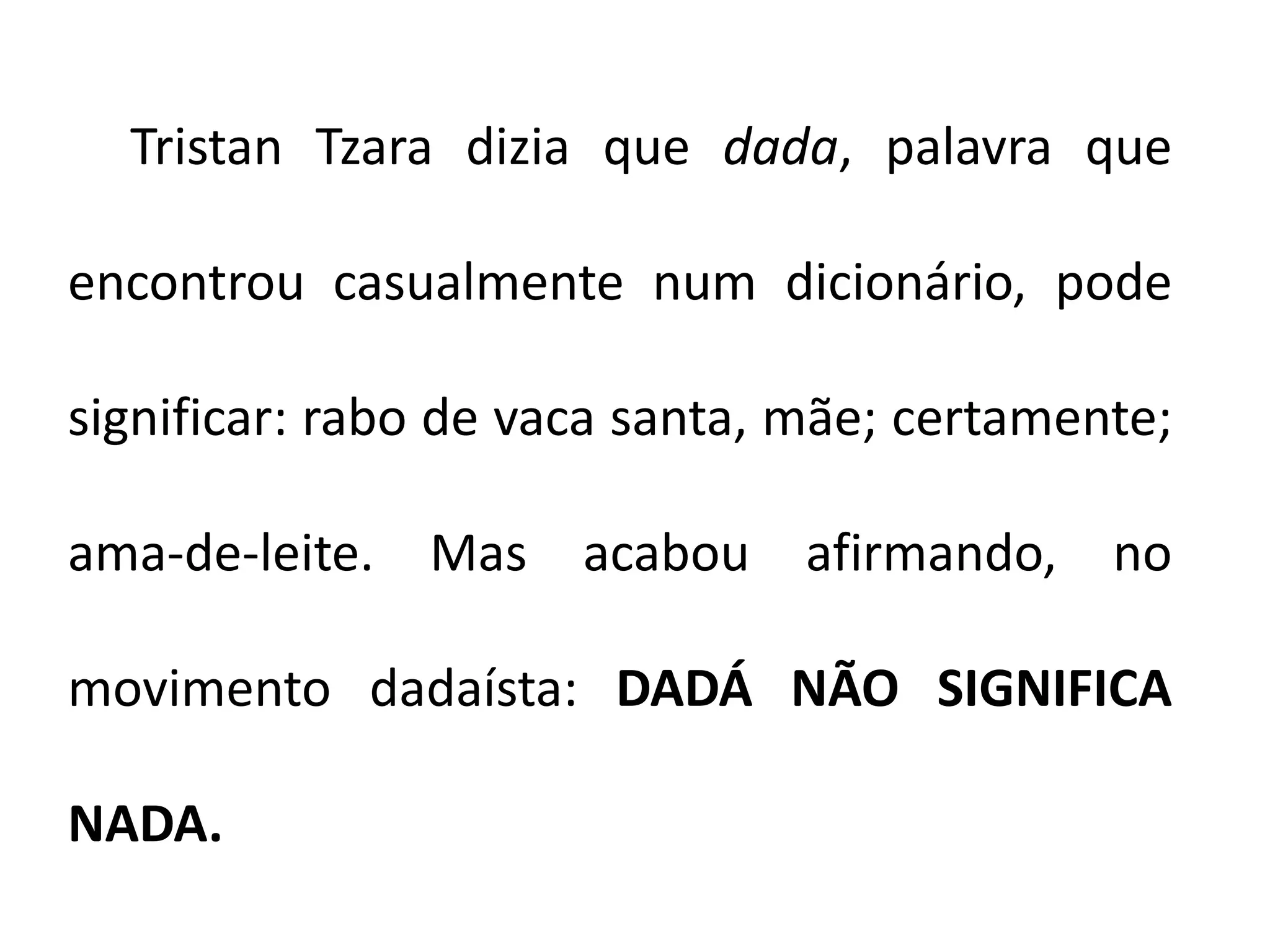 Tristan Tzara dizia que dada, palavra que

encontrou casualmente num dicionário, pode

significar: rabo de vaca santa, mãe; certamente;

ama-de-leite. Mas acabou afirmando, no

movimento dadaísta: DADÁ NÃO SIGNIFICA

NADA.
 