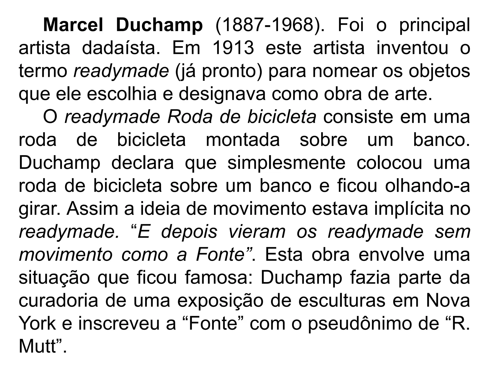 Marcel Duchamp (1887-1968). Foi o principal
artista dadaísta. Em 1913 este artista inventou o
termo readymade (já pronto) para nomear os objetos
que ele escolhia e designava como obra de arte.
   O readymade Roda de bicicleta consiste em uma
roda de bicicleta montada sobre um banco.
Duchamp declara que simplesmente colocou uma
roda de bicicleta sobre um banco e ficou olhando-a
girar. Assim a ideia de movimento estava implícita no
readymade. “E depois vieram os readymade sem
movimento como a Fonte”. Esta obra envolve uma
situação que ficou famosa: Duchamp fazia parte da
curadoria de uma exposição de esculturas em Nova
York e inscreveu a “Fonte” com o pseudônimo de “R.
Mutt”.
 