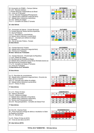 02- Aniversário do IFNMG – Campus Salinas
01 a 02 - Recesso (02dias)
7- Feriado Nacional: Independência do Brasil
03 – Início do 3º Bimestre
15 e 16 - Reunião Pedagógica/Planejamento
13 – Sábado letivo (referente à segunda-feira)
27 - Sábado letivo (referente a terça-feira)
22 a 30 - Defesa de estágio
15 a 17 - Conselho de Classe 2º bimeste

D

SETEMBRO
T
Q
Q
2
3
4
9
10 11
16 17 18
23 24 25
30

7
14
21
28

S
1
8
15
22
29

S
5
12
19
26

S
6
13
20
27

D

S

5
12
19
26

6
13
20
27

OUTUBRO
T
Q
Q
1
2
7
8
9
14 15 16
21 22 23
28 29 30

S
3
10
17
24
31

S
4
11
18
25

D

S

NOVEMBRO
T
Q
Q
S

2
9
16
23
30

3
10
17
24

4
11
18
25

D
7
14
21
28

S
1
8
15
22
29

D

S

4
11
18
25

5
12
19
26

JANEIRO/2015
T
Q
Q
1
6
7
8
13 14 15
20 21 22
27 28 29

D
1
8
15
22

S
2
9
16
23

FEVEREIRO/2015
T
Q
Q
S
3
4
5
6
10 11 12 13
17 18 19 20
24 25 26 27

22 dias letivos
04 – Aniversário de Salinas - Feriado Municipal
12- Feriado Nacional: Nossa Senhora Aparecida
15 –Dia do Professor
13 a 17 - Reuniões de cursos/setores
18- Sábado letivo (referente a quarta-feira)
20 a 31 - Inscrição para defesa de estágio
27- Recesso
28 – Dia do Servidor Público - Feriado
22 dias letivos
02 – Feriado Nacional: Finados
08 - Sábado letivo (referente à segunda-feira)
08 - Término do 3º bimestre
06 dias letivos do 3º bimestre
15 – Feriado Nacional – Proclamação da República
17 a 28 - Defesa de estágio
20- Dia Nacional da Consciência Negra
22- Sábado letivo (referente à terça-feira)/ Atividade alusiva ao
Dia Nacional da Consciência Negra
17 a 19 - Conselho de Classe 3º bimestre
10 - Início do 4º bimestre
16 dias letivos do 4º bimestre

5
12
19
26

6
13
20
27

7
14
21
28

S
1
8
15
22
29

22 dias letivos

8 a 12 - Reuniões de cursos/setores
06 - Sábado letivo (referente à segunda-feira) - Encontro de
Pais, alunos e mestres
08 a 19 - Inscrição para defesa de estágio
20 - Sábado letivo( referente à quinta-feira)
22 a 31 - Férias (10 dias)
17 dias letivos

01 a 10 - Férias (10 dias)
08 – Retorno das férias
19 a 30 – Defesa de estágio
17 -Sábado letivo (referente a terça-feira)
24 - Sábado letivo (referente a sexta-feira)
30- Término do4º bimestre/ano letivo
26 a 30 - Recuperação/letivo - Conselho de Classe Final

DEZEMBRO
T
Q
Q
2
3
4
9
10 11
16 17 18
23 24 25
30 31

S
5
12
19
26

S
6
13
20
27

S
2
9
16
23
30

S
3
10
17
24
31

17 dias letivos
02, 03 e 04 – Exames finais
04 – Prazo final para entrega de diários e resultados no Setor
de Registros Escolares
05 a 13 - Rematrícula
5 a 20 - Férias (16 dias de 2015)
23 – Início do ano letivo de 2015
05 dias letivos (2015)
TOTAL DO 2º SEMESTRE – 100 dias letivos

S
7
14
21
28

 