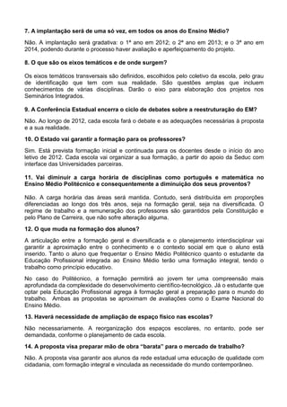 7. A implantação será de uma só vez, em todos os anos do Ensino Médio?
Não. A implantação será gradativa: o 1ª ano em 2012; o 2ª ano em 2013; e o 3ª ano em
2014, podendo durante o processo haver avaliação e aperfeiçoamento do projeto.
8. O que são os eixos temáticos e de onde surgem?
Os eixos temáticos transversais são definidos, escolhidos pelo coletivo da escola, pelo grau
de identificação que tem com sua realidade. São questões amplas que incluem
conhecimentos de várias disciplinas. Darão o eixo para elaboração dos projetos nos
Seminários Integrados.
9. A Conferência Estadual encerra o ciclo de debates sobre a reestruturação do EM?
Não. Ao longo de 2012, cada escola fará o debate e as adequações necessárias à proposta
e a sua realidade.
10. O Estado vai garantir a formação para os professores?
Sim. Está prevista formação inicial e continuada para os docentes desde o início do ano
letivo de 2012. Cada escola vai organizar a sua formação, a partir do apoio da Seduc com
interface das Universidades parceiras.
11. Vai diminuir a carga horária de disciplinas como português e matemática no
Ensino Médio Politécnico e consequentemente a diminuição dos seus proventos?
Não. A carga horária das áreas será mantida. Contudo, será distribuída em proporções
diferenciadas ao longo dos três anos, seja na formação geral, seja na diversificada. O
regime de trabalho e a remuneração dos professores são garantidos pela Constituição e
pelo Plano de Carreira, que não sofre alteração alguma.
12. O que muda na formação dos alunos?
A articulação entre a formação geral e diversificada e o planejamento interdisciplinar vai
garantir a aproximação entre o conhecimento e o contexto social em que o aluno está
inserido. Tanto o aluno que frequentar o Ensino Médio Politécnico quanto o estudante da
Educação Profissional integrada ao Ensino Médio terão uma formação integral, tendo o
trabalho como princípio educativo.
No caso do Politécnico, a formação permitirá ao jovem ter uma compreensão mais
aprofundada da complexidade do desenvolvimento científico-tecnológico. Já o estudante que
optar pela Educação Profissional agrega à formação geral a preparação para o mundo do
trabalho. Ambas as propostas se aproximam de avaliações como o Exame Nacional do
Ensino Médio.
13. Haverá necessidade de ampliação de espaço físico nas escolas?
Não necessariamente. A reorganização dos espaços escolares, no entanto, pode ser
demandada, conforme o planejamento de cada escola.
14. A proposta visa preparar mão de obra “barata” para o mercado de trabalho?
Não. A proposta visa garantir aos alunos da rede estadual uma educação de qualidade com
cidadania, com formação integral e vinculada as necessidade do mundo contemporâneo.
 